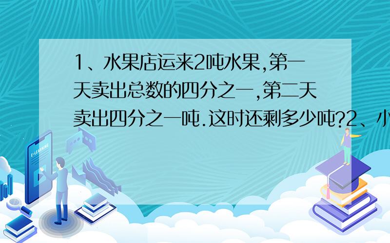 1、水果店运来2吨水果,第一天卖出总数的四分之一,第二天卖出四分之一吨.这时还剩多少吨?2、小明看了一本120页的故事书,第一天看了全书的五分之三,第二天又看了全书的六分之一.两天一共