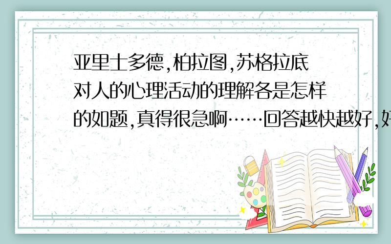 亚里士多德,柏拉图,苏格拉底对人的心理活动的理解各是怎样的如题,真得很急啊……回答越快越好,好的送40分!