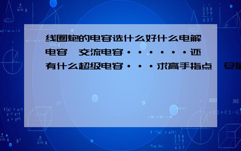 线圈炮的电容选什么好什么电解电容,交流电容······还有什么超级电容···求高手指点,尽量给原理