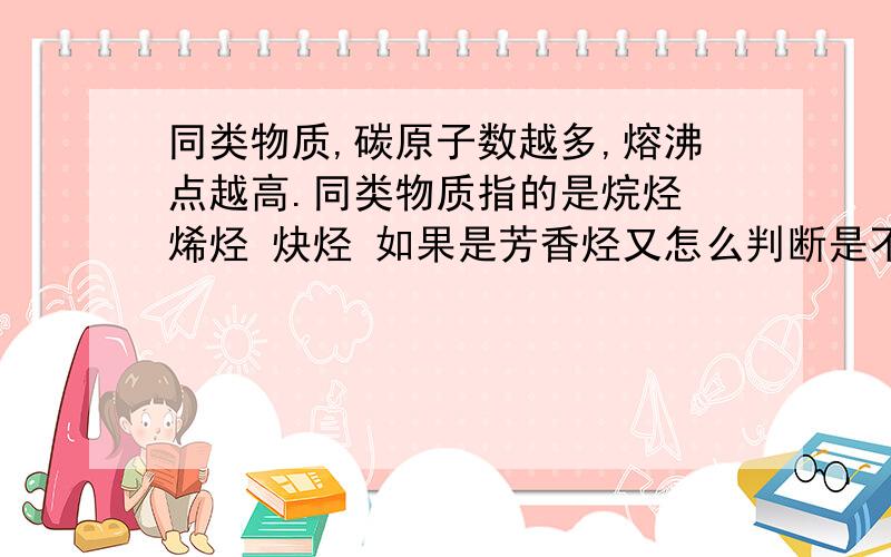 同类物质,碳原子数越多,熔沸点越高.同类物质指的是烷烃 烯烃 炔烃 如果是芳香烃又怎么判断是不是芳香烃就和芳香烃比较熔沸点,也是按照这个规律我想知道苯和什么物质比较。和芳香烃还