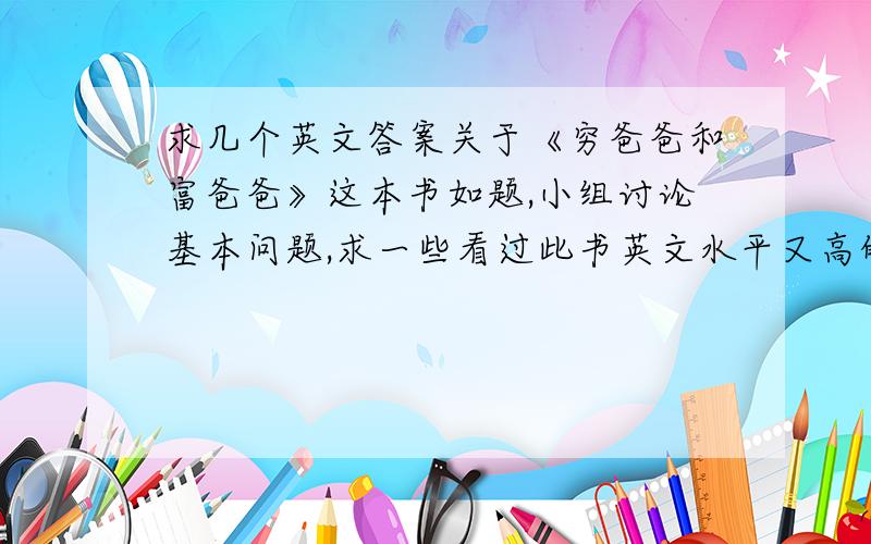 求几个英文答案关于《穷爸爸和富爸爸》这本书如题,小组讨论基本问题,求一些看过此书英文水平又高的人能给下答案!基础问题如下（全以穷爸爸和富爸爸此书来回答问题）：1:What is your book