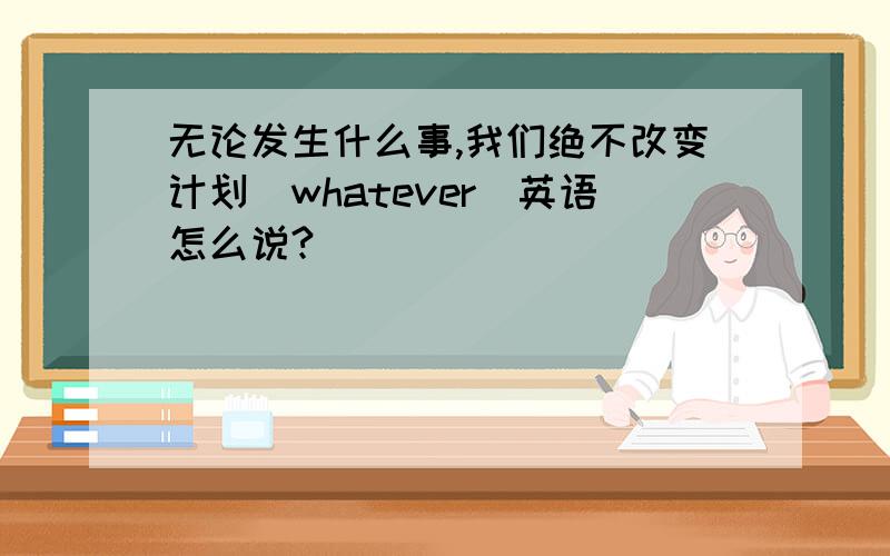 无论发生什么事,我们绝不改变计划(whatever)英语怎么说?