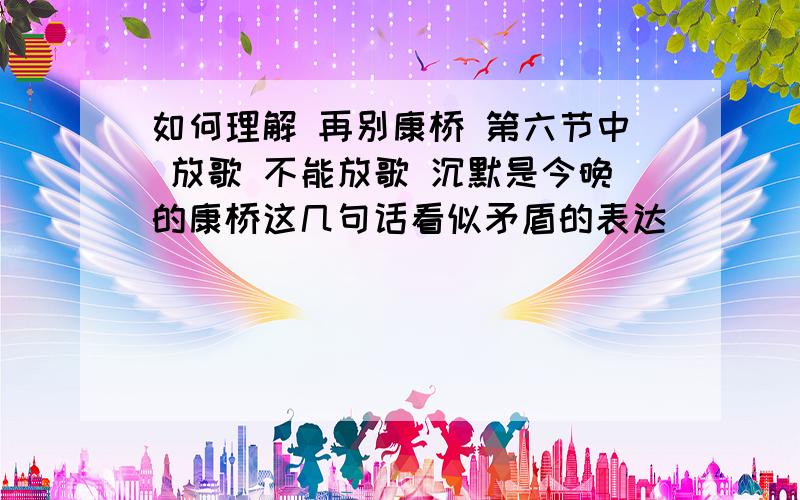 如何理解 再别康桥 第六节中 放歌 不能放歌 沉默是今晚的康桥这几句话看似矛盾的表达