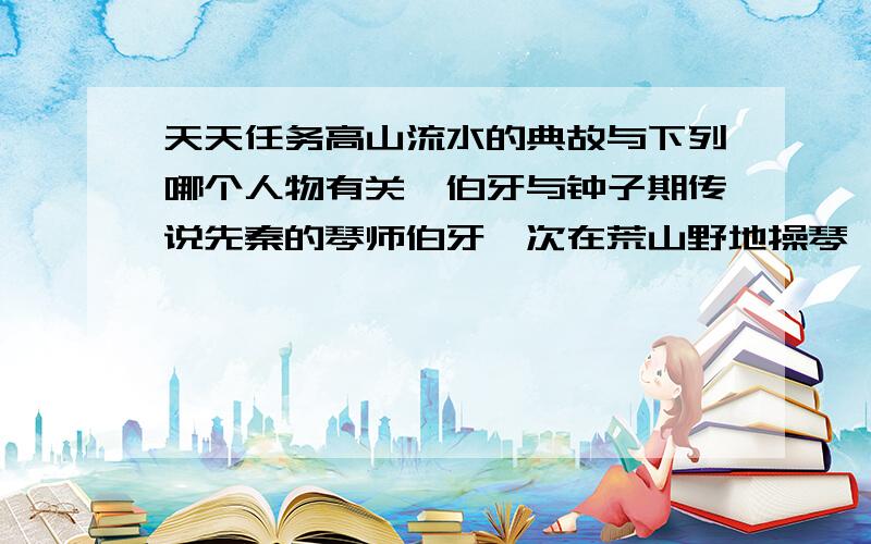 天天任务高山流水的典故与下列哪个人物有关俞伯牙与钟子期传说先秦的琴师伯牙一次在荒山野地操琴樵夫钟子期竟能领会这是描述巍巍乎志在高山和洋洋乎志在流水伯牙惊曰：善哉子之心