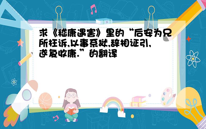 求《嵇康遇害》里的“后安为兄所枉诉,以事系狱,辞相证引,遂复收康.”的翻译