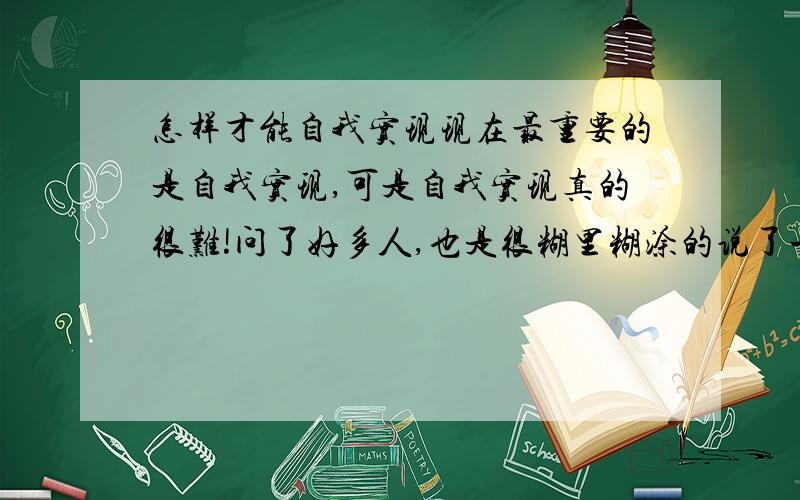 怎样才能自我实现现在最重要的是自我实现,可是自我实现真的很难!问了好多人,也是很糊里糊涂的说了一大堆.究竟什么是真正的自我实现呢?你们在自我实现的时候是怎么样安排自己的,或者