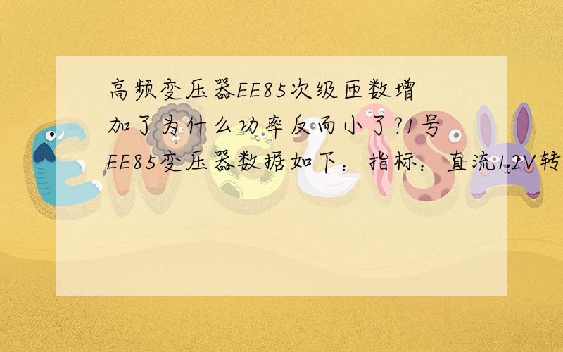 高频变压器EE85次级匝数增加了为什么功率反而小了?1号EE85变压器数据如下：指标：直流12V转高频840V功率2500W 参数：初级1.0线径*20根*3匝+2 次级：0.69线径*2根*204匝分3段绕制,3段并联68匝*4V=272V(