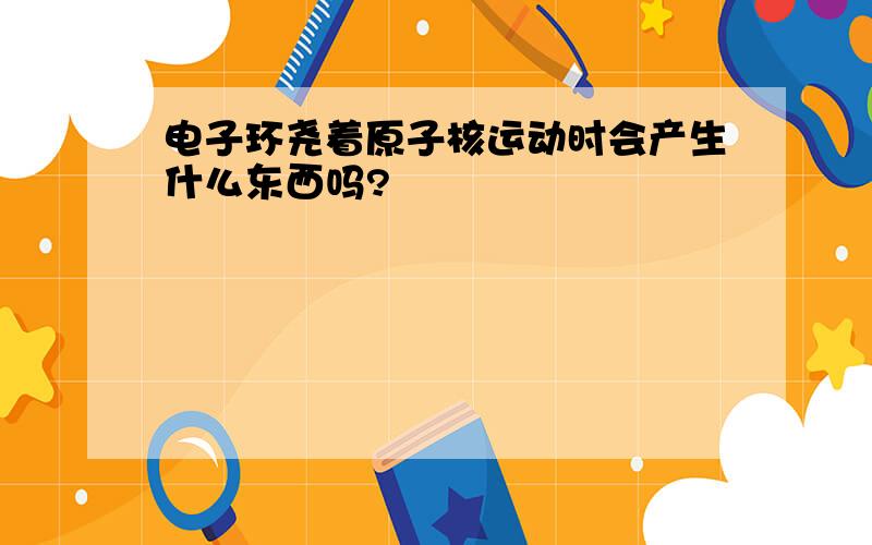 电子环尧着原子核运动时会产生什么东西吗?