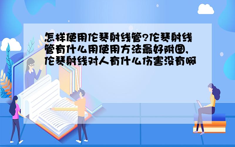 怎样使用伦琴射线管?伦琴射线管有什么用使用方法最好附图,伦琴射线对人有什么伤害没有啊