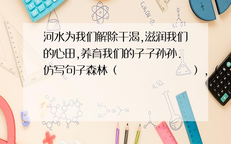 河水为我们解除干渴,滋润我们的心田,养育我们的子子孙孙.仿写句子森林（　　　　　　　）,（　　　　　　　）,（　　　　　　　）8.00之前给回复，明天要用的！