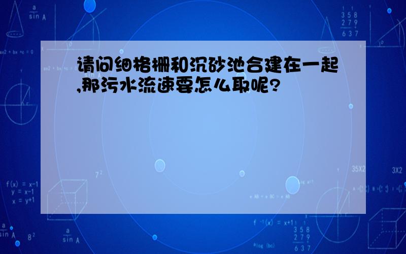 请问细格栅和沉砂池合建在一起,那污水流速要怎么取呢?