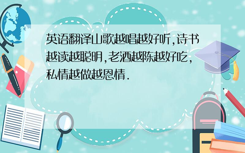 英语翻译山歌越唱越好听,诗书越读越聪明,老酒越陈越好吃,私情越做越恩情.