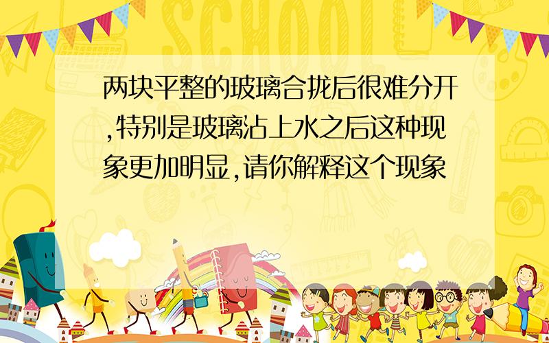 两块平整的玻璃合拢后很难分开,特别是玻璃沾上水之后这种现象更加明显,请你解释这个现象