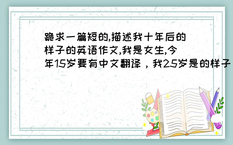 跪求一篇短的,描述我十年后的样子的英语作文,我是女生,今年15岁要有中文翻译，我25岁是的样子 ,描述我的外貌