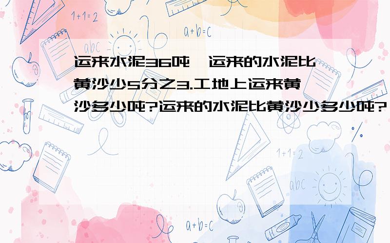 运来水泥36吨,运来的水泥比黄沙少5分之3.工地上运来黄沙多少吨?运来的水泥比黄沙少多少吨?