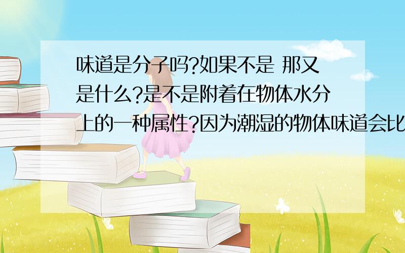 味道是分子吗?如果不是 那又是什么?是不是附着在物体水分上的一种属性?因为潮湿的物体味道会比较浓烈 比如说在较热地带的一坨屎要比冰天雪地里的一坨屎味道方面更刺激一些 如果物体