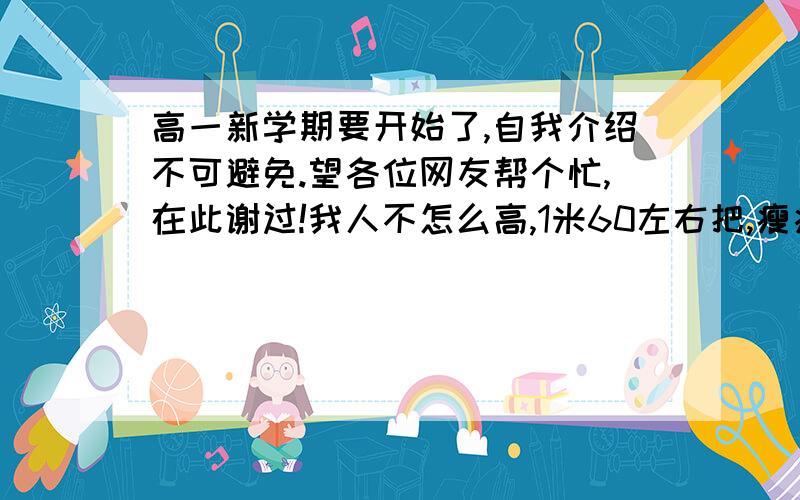 高一新学期要开始了,自我介绍不可避免.望各位网友帮个忙,在此谢过!我人不怎么高,1米60左右把,瘦瘦的,而且在女生中我算是较黑的,而且我性格开朗,重情义.依照这些麻烦各位大哥大姐弄个自