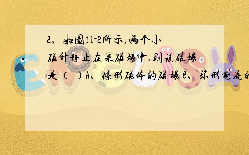 2、如图11-2所示,两个小磁针静止在某磁场中,则该磁场是：（ ）A、条形磁体的磁场 B、环形电流的磁场C、通电螺线管的磁场 D、直线电流的磁场两个并排平行放置的小磁针、N、S级恰好相反（