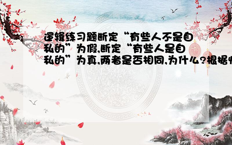 逻辑练习题断定“有些人不是自私的”为假,断定“有些人是自私的”为真,两者是否相同,为什么?根据性质判断间的对等关系来回答