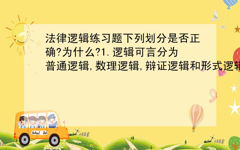 法律逻辑练习题下列划分是否正确?为什么?1.逻辑可言分为普通逻辑,数理逻辑,辩证逻辑和形式逻辑.2.法律分为成文法,不成文法,实体法和程序法.3.合同分为买卖合同 租赁合同 赠与合同等.