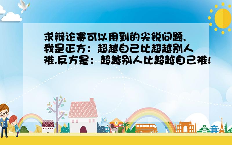 求辩论赛可以用到的尖锐问题,我是正方：超越自己比超越别人难.反方是：超越别人比超越自己难!