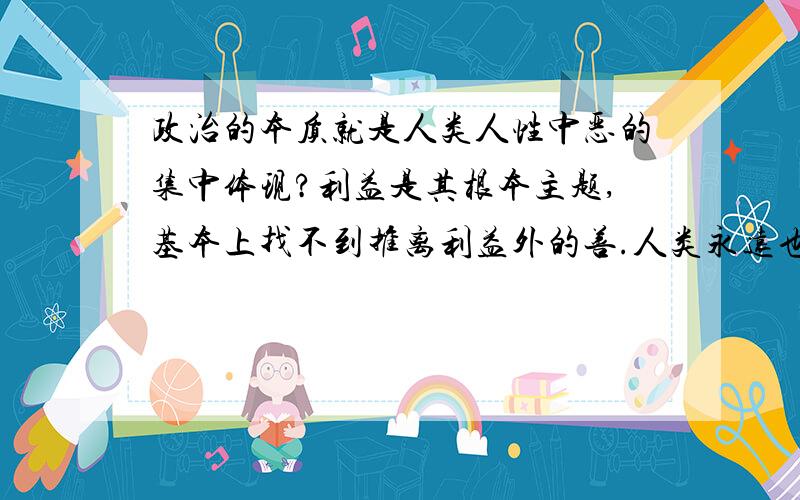 政治的本质就是人类人性中恶的集中体现?利益是其根本主题,基本上找不到推离利益外的善.人类永远也脱离不了政治?除非人类没有了个体间/群体间的差异了,但我想那个物种已经不能称之为