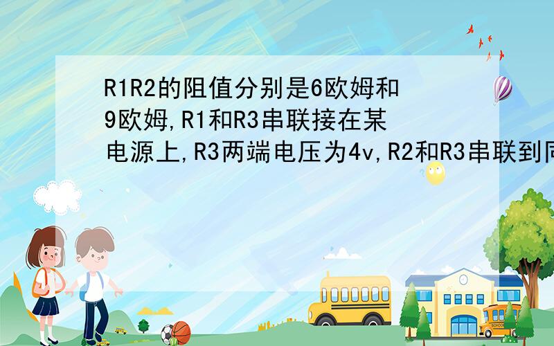 R1R2的阻值分别是6欧姆和9欧姆,R1和R3串联接在某电源上,R3两端电压为4v,R2和R3串联到同一电源上,R3两端的电压为3v.求1,R3的阻值 2,电源电压