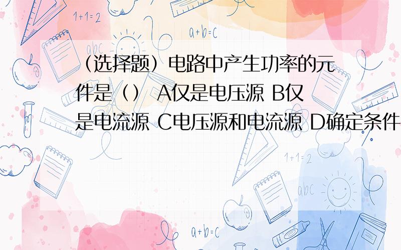 （选择题）电路中产生功率的元件是（） A仅是电压源 B仅是电流源 C电压源和电流源 D确定条件不足（选择题）电路中产生功率的元件是（） A仅是电压源 B仅是电流源C电压源和电流源 D确定