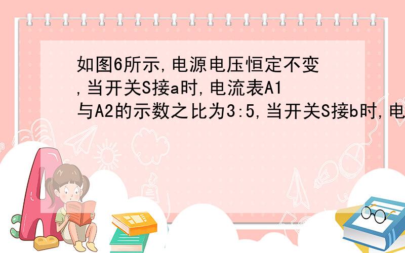 如图6所示,电源电压恒定不变,当开关S接a时,电流表A1与A2的示数之比为3:5,当开关S接b时,电流表A1与A2为2:3,则R2与R3的电阻之比为A.9：10B.4：3C.3：4D.5：2