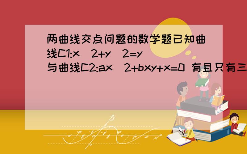 两曲线交点问题的数学题已知曲线C1:x^2+y^2=y 与曲线C2:ax^2+bxy+x=0 有且只有三个不同的交点,求实数a,b 应满足的关系.