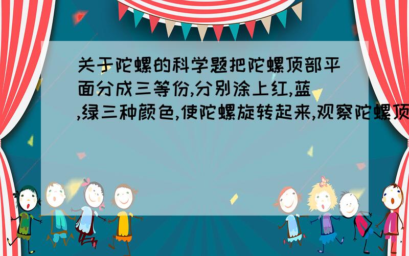 关于陀螺的科学题把陀螺顶部平面分成三等份,分别涂上红,蓝,绿三种颜色,使陀螺旋转起来,观察陀螺顶部的颜色.记录你观察到的现象——?  问题：你看到的颜色与你事先想到的颜色一致吗?