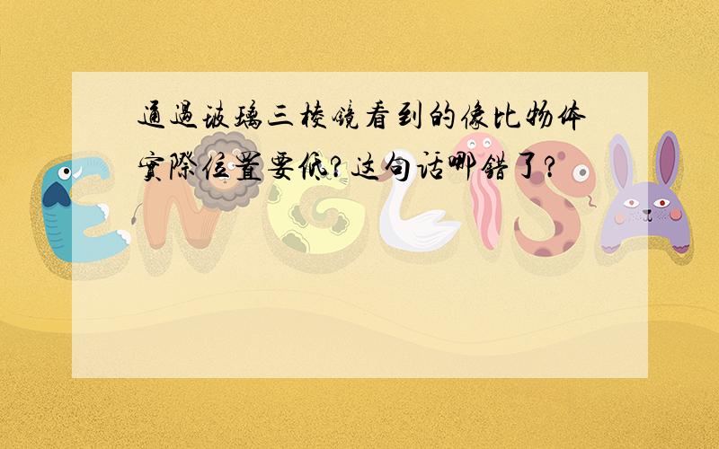 通过玻璃三棱镜看到的像比物体实际位置要低?这句话哪错了?