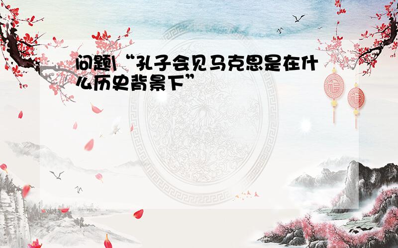 问题\“孔子会见马克思是在什么历史背景下”