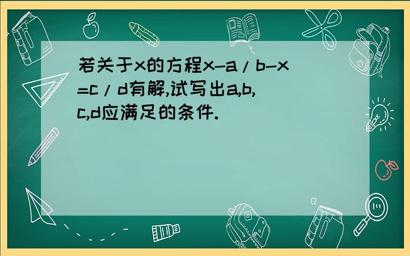 若关于x的方程x-a/b-x=c/d有解,试写出a,b,c,d应满足的条件.