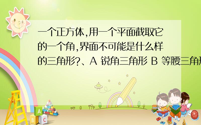 一个正方体,用一个平面截取它的一个角,界面不可能是什么样的三角形?、A 锐角三角形 B 等腰三角形 C 等腰直角三角形 D 等边三角形