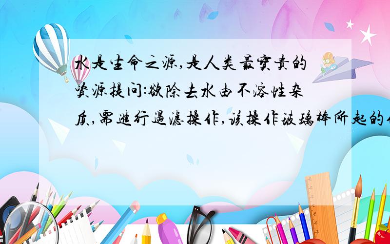 水是生命之源,是人类最宝贵的资源提问:欲除去水由不溶性杂质,需进行过滤操作,该操作玻璃棒所起的作用是