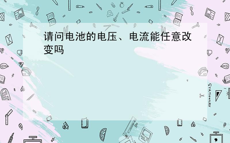 请问电池的电压、电流能任意改变吗