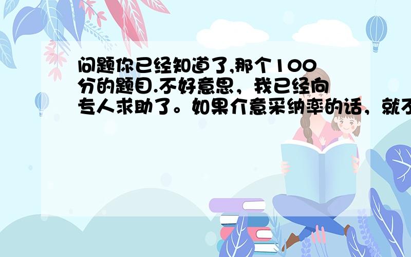 问题你已经知道了,那个100分的题目.不好意思，我已经向专人求助了。如果介意采纳率的话，就不要回答了。