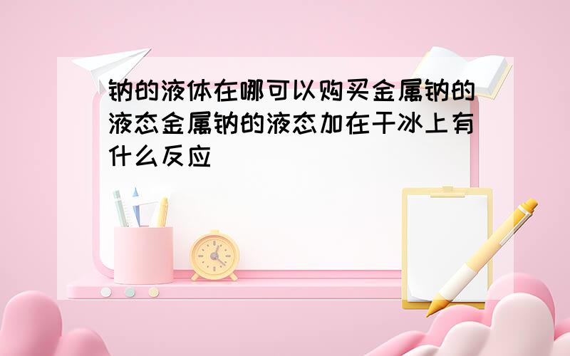 钠的液体在哪可以购买金属钠的液态金属钠的液态加在干冰上有什么反应