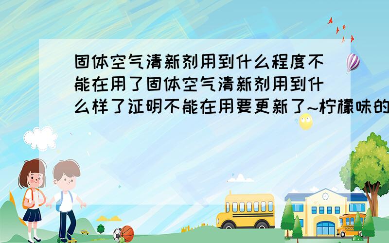 固体空气清新剂用到什么程度不能在用了固体空气清新剂用到什么样了证明不能在用要更新了~柠檬味的放在衣柜里能不能去除烟味或减轻呢?》》》