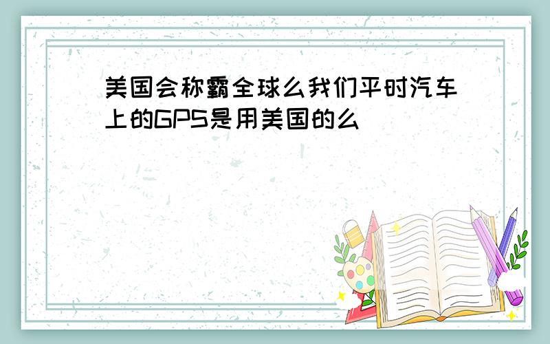 美国会称霸全球么我们平时汽车上的GPS是用美国的么