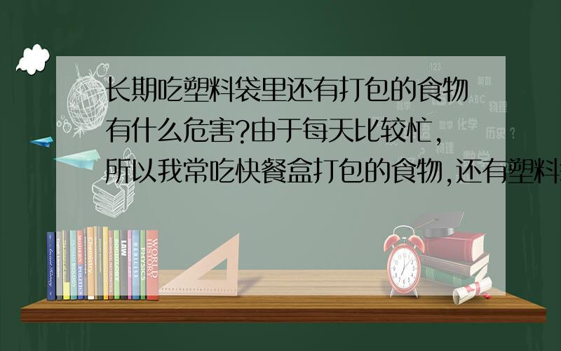 长期吃塑料袋里还有打包的食物有什么危害?由于每天比较忙,所以我常吃快餐盒打包的食物,还有塑料袋打包的汤面,大概吃了有快一年了,虽然不是天天吃,但也算满经常的.挺担心这样长期下去