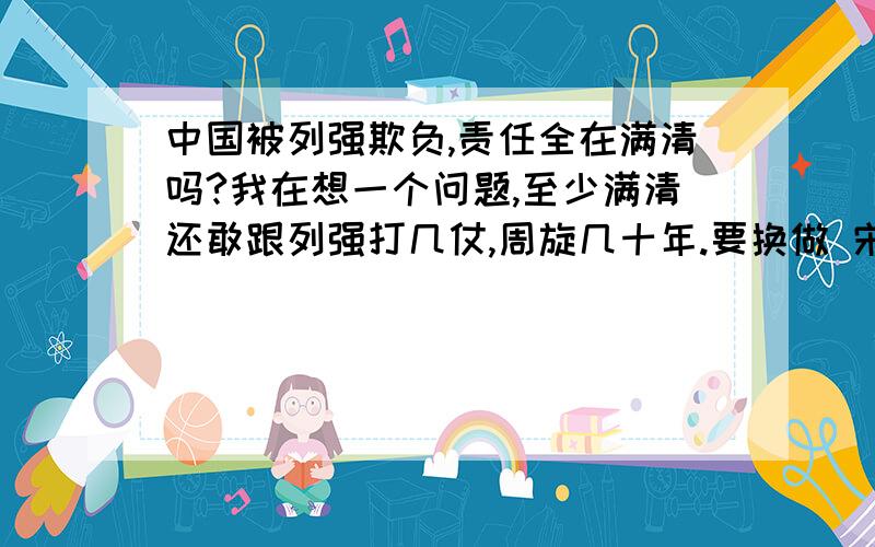 中国被列强欺负,责任全在满清吗?我在想一个问题,至少满清还敢跟列强打几仗,周旋几十年.要换做 宋微宗,汉献帝.那中国岂不是灭亡的更快,还没打就会把权利拱手让给列强.我感觉 中国近代