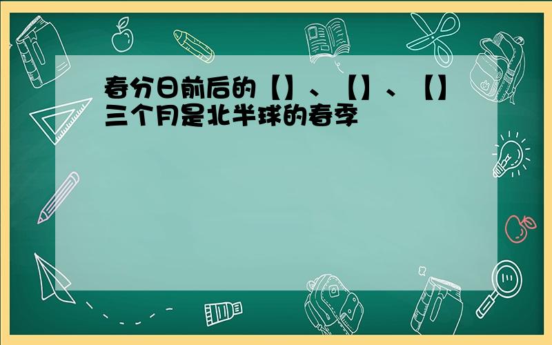 春分日前后的【】、【】、【】三个月是北半球的春季