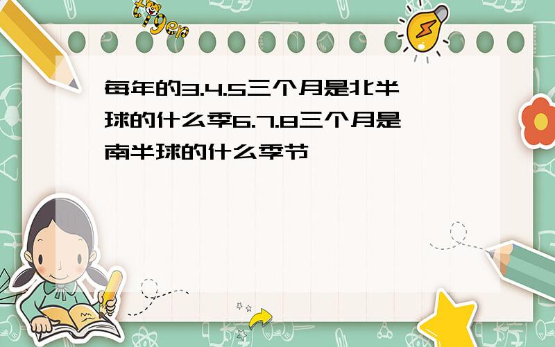每年的3.4.5三个月是北半球的什么季6.7.8三个月是南半球的什么季节