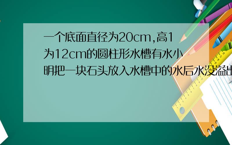 一个底面直径为20cm,高1为12cm的圆柱形水槽有水小明把一块石头放入水槽中的水后水没溢出,水面升2cm求体积高12CM,求石头的体积