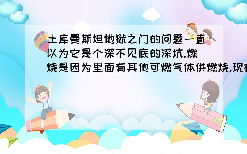 土库曼斯坦地狱之门的问题一直以为它是个深不见底的深坑.燃烧是因为里面有其他可燃气体供燃烧.现在看了这张照片.原来看得到底部的啊.也不深啊而且燃烧的是表面的泥土或石头.到底是