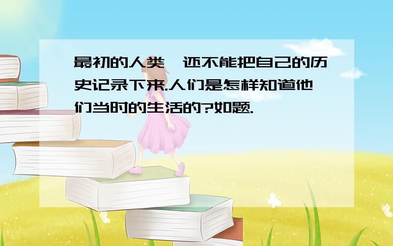 最初的人类,还不能把自己的历史记录下来.人们是怎样知道他们当时的生活的?如题.