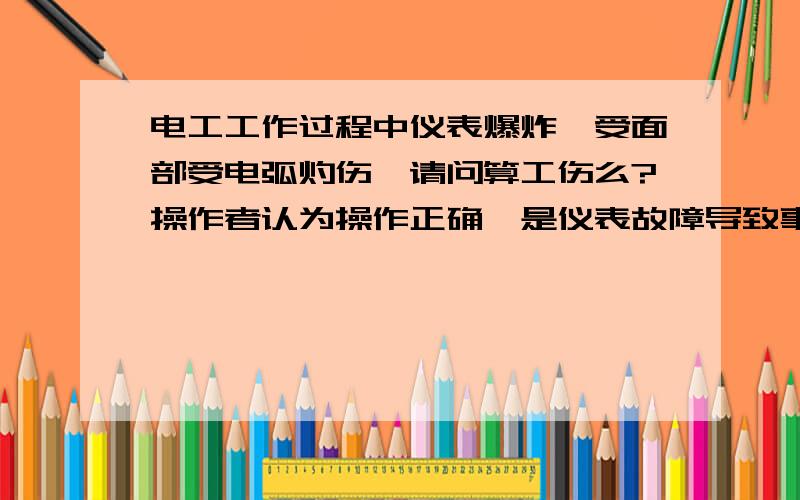 电工工作过程中仪表爆炸,受面部受电弧灼伤,请问算工伤么?操作者认为操作正确,是仪表故障导致事故发生,而单位不采信,以违反操作和未做防护措施为借口,不同意报工伤,请问通过什么方式