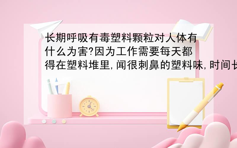 长期呼吸有毒塑料颗粒对人体有什么为害?因为工作需要每天都得在塑料堆里,闻很刺鼻的塑料味,时间长了偶尔会感觉头疼,是不是因为塑料里面含什么对人体有害的物质?要怎么改善?